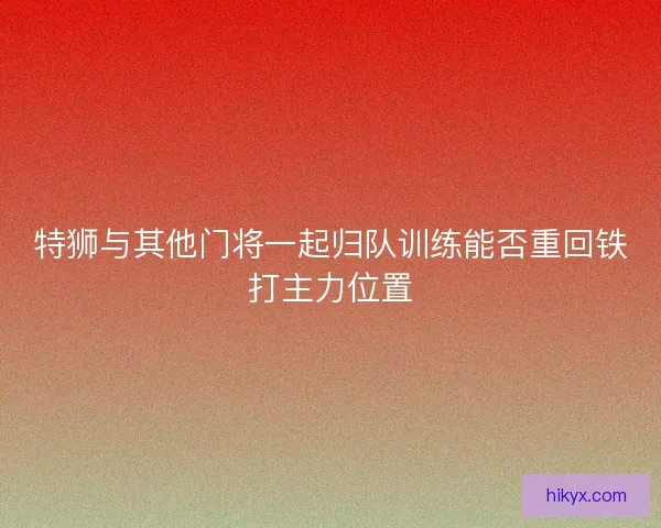 特狮与其他门将一起归队训练能否重回铁打主力位置 特狮与其他门将一起归队训练能否重回铁打主力位置