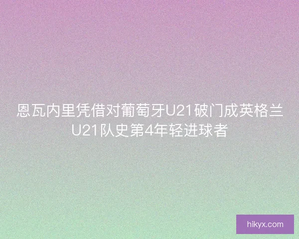 恩瓦内里凭借对葡萄牙U21破门成英格兰U21队史第4年轻进球者 恩瓦内里凭借对葡萄牙U21破门成英格兰U21队史第4年轻进球者