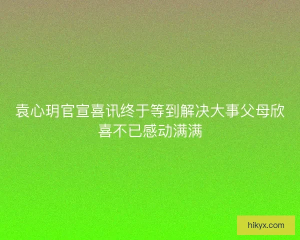 袁心玥官宣喜讯终于等到解决大事父母欣喜不已感动满满 袁心玥官宣喜讯终于等到解决大事父母欣喜不已感动满满