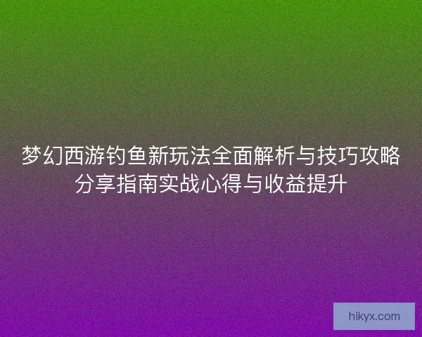 梦幻西游钓鱼新玩法全面解析与技巧攻略分享指南实战心得与收益提升