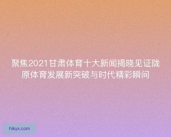 聚焦2021甘肃体育十大新闻揭晓见证陇原体育发展新突破与时代精彩瞬间