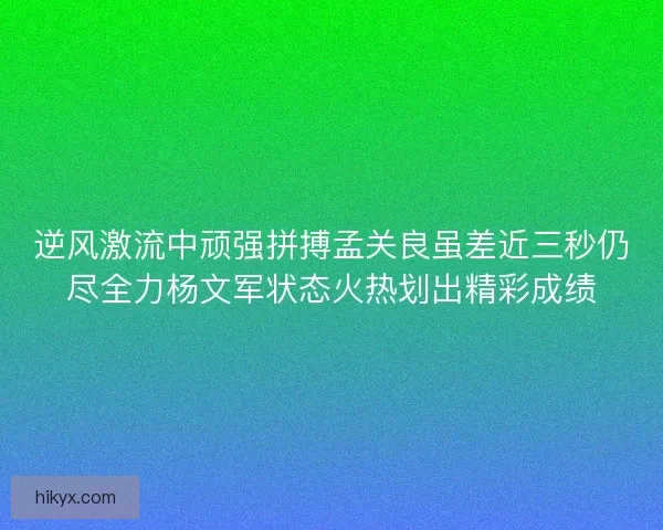 逆风激流中顽强拼搏孟关良虽差近三秒仍尽全力杨文军状态火热划出精彩成绩