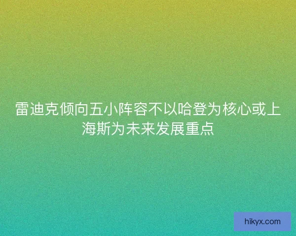 雷迪克倾向五小阵容不以哈登为核心或上海斯为未来发展重点