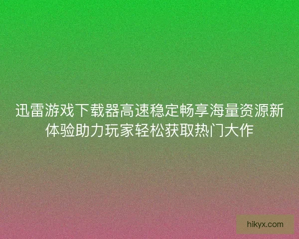 迅雷游戏下载器高速稳定畅享海量资源新体验助力玩家轻松获取热门大作